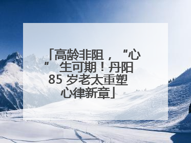 高龄非阻，“心” 生可期！丹阳85 岁老太重塑心律新章