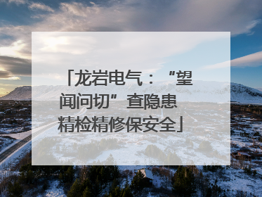 龙岩电气：“望闻问切”查隐患 精检精修保安全