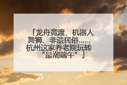 龙舟竞渡、机器人舞狮、非遗民俗……杭州这家养老院玩转“最潮端午”