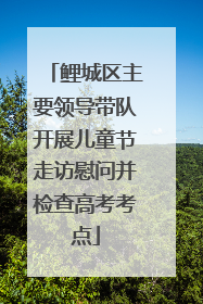 鲤城区主要领导带队开展儿童节走访慰问并检查高考考点