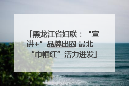 黑龙江省妇联：“宣讲+”品牌出圈 最北“巾帼红”活力迸发