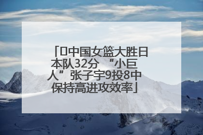 ﻿中国女篮大胜日本队32分 “小巨人”张子宇9投8中保持高进攻效率