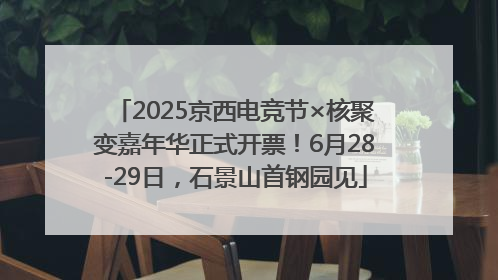 2025京西电竞节×核聚变嘉年华正式开票！6月28-29日，石景山首钢园见