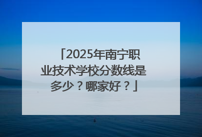 2025年南宁职业技术学校分数线是多少？哪家好？