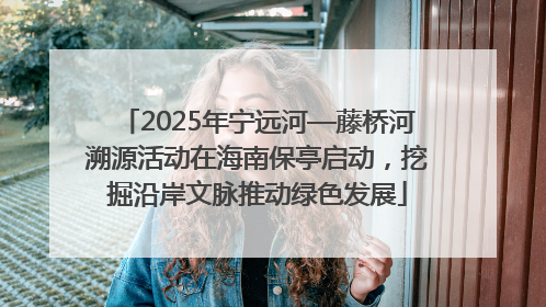 2025年宁远河—藤桥河溯源活动在海南保亭启动，挖掘沿岸文脉推动绿色发展