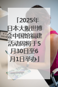 2025年日本大阪世博会中国馆福建活动周将于5月30日至6月1日举办