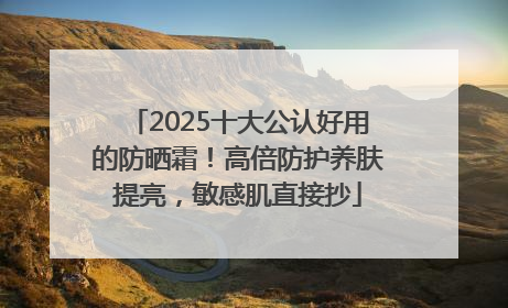 2025十大公认好用的防晒霜！高倍防护养肤提亮，敏感肌直接抄