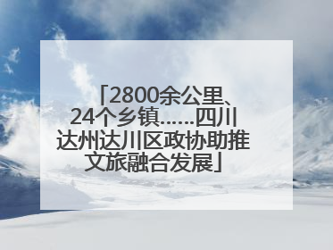 2800余公里、24个乡镇……四川达州达川区政协助推文旅融合发展