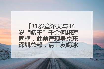 31岁章泽天与34岁“赌王”千金何超莲同框，此前曾现身京东深圳总部，请工友喝冰饮，点了300多杯