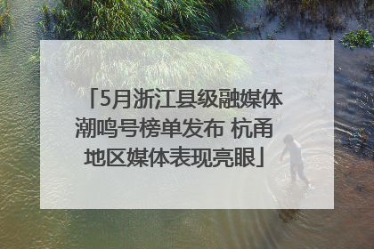 5月浙江县级融媒体潮鸣号榜单发布 杭甬地区媒体表现亮眼