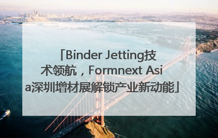 Binder Jetting技术领航，Formnext Asia深圳增材展解锁产业新动能